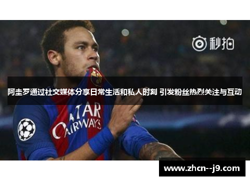 阿圭罗通过社交媒体分享日常生活和私人时刻 引发粉丝热烈关注与互动