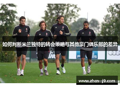 如何判断米兰独特的转会策略与其他豪门俱乐部的差异