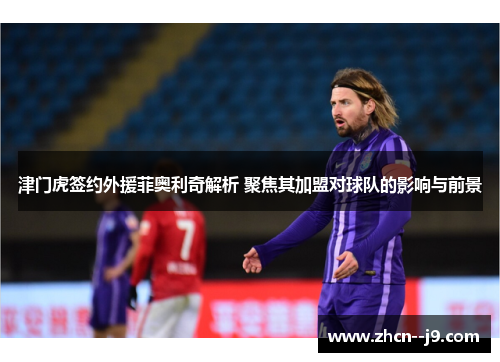 津门虎签约外援菲奥利奇解析 聚焦其加盟对球队的影响与前景