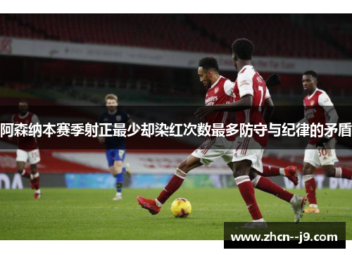 阿森纳本赛季射正最少却染红次数最多防守与纪律的矛盾 阿森纳本赛季射正最少却染红次数最多防守与纪律的矛盾