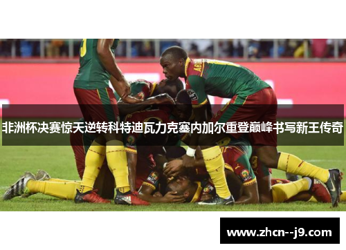 非洲杯决赛惊天逆转科特迪瓦力克塞内加尔重登巅峰书写新王传奇