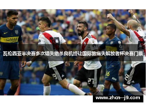 瓦伦西亚半决赛多次错失绝杀良机终让国际敦痛失解放者杯决赛门票