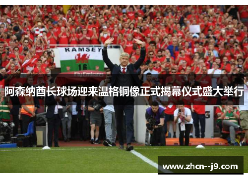 阿森纳酋长球场迎来温格铜像正式揭幕仪式盛大举行 阿森纳酋长球场迎来温格铜像正式揭幕仪式盛大举行